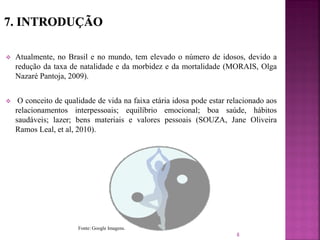  Atualmente, no Brasil e no mundo, tem elevado o número de idosos, devido a
redução da taxa de natalidade e da morbidez e da mortalidade (MORAIS, Olga
Nazaré Pantoja, 2009).
 O conceito de qualidade de vida na faixa etária idosa pode estar relacionado aos
relacionamentos interpessoais; equilíbrio emocional; boa saúde, hábitos
saudáveis; lazer; bens materiais e valores pessoais (SOUZA, Jane Oliveira
Ramos Leal, et al, 2010).
8
Fonte: Google Imagens.
 