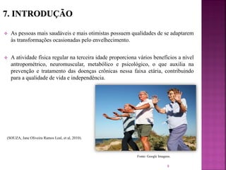  As pessoas mais saudáveis e mais otimistas possuem qualidades de se adaptarem
às transformações ocasionadas pelo envelhecimento.
 A atividade física regular na terceira idade proporciona vários benefícios a nível
antropométrico, neuromuscular, metabólico e psicológico, o que auxilia na
prevenção e tratamento das doenças crônicas nessa faixa etária, contribuindo
para a qualidade de vida e independência.
(SOUZA, Jane Oliveira Ramos Leal, et al, 2010).
9
Fonte: Google Imagens.
 