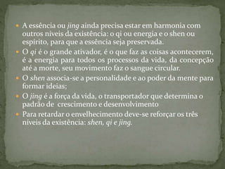  A essência ou jing ainda precisa estar em harmonia com
outros níveis da existência: o qi ou energia e o shen ou
espírito, para que a essência seja preservada.
 O qi é o grande ativador, é o que faz as coisas acontecerem,
é a energia para todos os processos da vida, da concepção
até a morte, seu movimento faz o sangue circular.
 O shen associa-se a personalidade e ao poder da mente para
formar ideias;
 O jing é a força da vida, o transportador que determina o
padrão de crescimento e desenvolvimento
 Para retardar o envelhecimento deve-se reforçar os três
níveis da existência: shen, qi e jing.
 