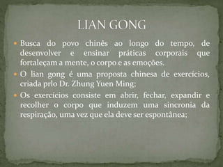  Busca do povo chinês ao longo do tempo, de
desenvolver e ensinar práticas corporais que
fortaleçam a mente, o corpo e as emoções.
 O lian gong é uma proposta chinesa de exercícios,
criada prlo Dr. Zhung Yuen Ming;
 Os exercícios consiste em abrir, fechar, expandir e
recolher o corpo que induzem uma sincronia da
respiração, uma vez que ela deve ser espontânea;
 