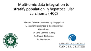 Multi-omic data integration to
stratify population in hepatocellular
carcinoma (HCC)
Masters Defense presented by Liangqun Lu
Molecular Biosciences & Bioengineering
Committee:
Dr. Lana Garmire (Chair)
Dr. Maarit Tiirikainen
Dr. Herbert Yu
 