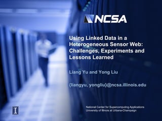 Using Linked Data in a
Heterogeneous Sensor Web:
Challenges, Experiments and
Lessons Learned

Liang Yu and Yong Liu

{liangyu, yongliu}@ncsa.illinois.edu



       National Center for Supercomputing Applications
       University of Illinois at Urbana-Champaign
 