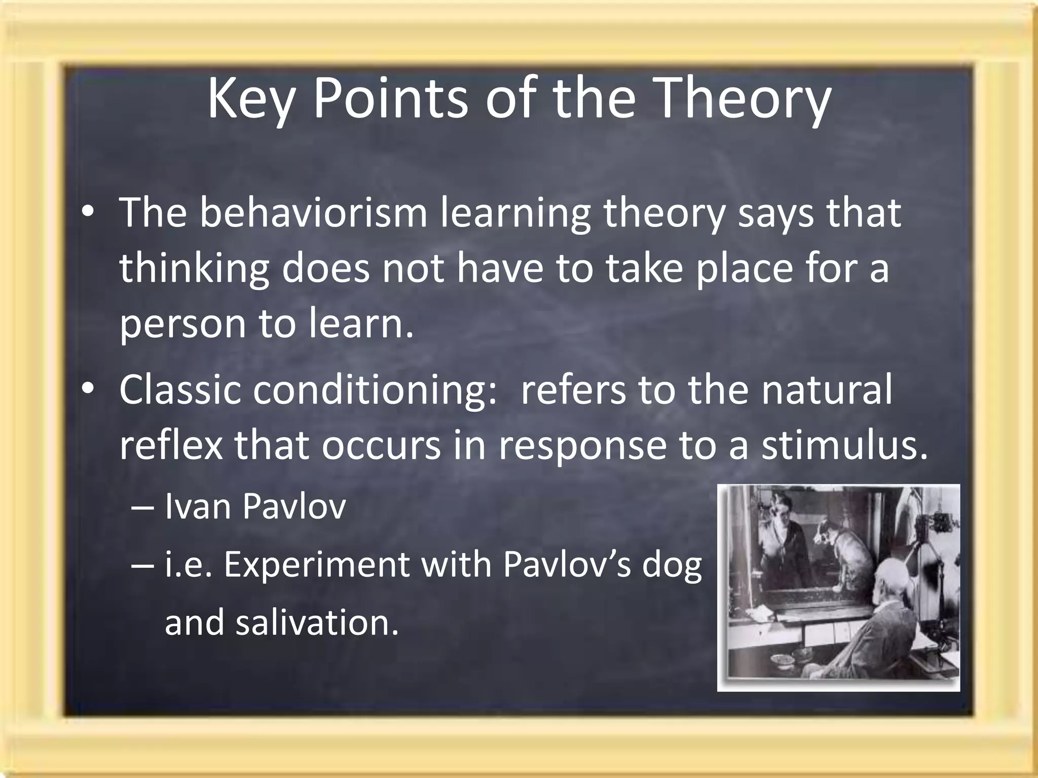 Key Points of the Theory The behaviorism learning theory says that thinking does not have to take place for a person to learn.Classic conditioning:  refers to the natural reflex that occurs in response to a stimulus. Ivan Pavlovi.e. Experiment with Pavlov’s dog and salivation.