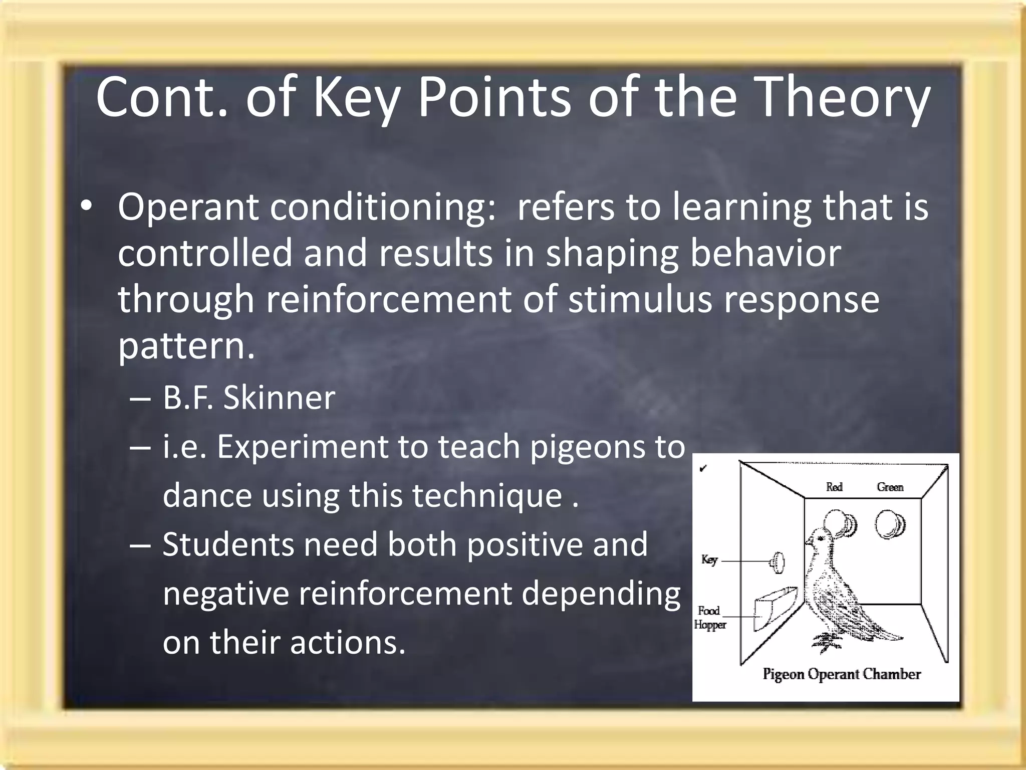 Cont. of Key Points of the TheoryOperant conditioning:  refers to learning that is controlled and results in shaping behavior through reinforcement of stimulus response pattern. B.F. Skinner i.e. Experiment to teach pigeons to dance using this technique .Students need both positive and negative reinforcement depending on their actions.