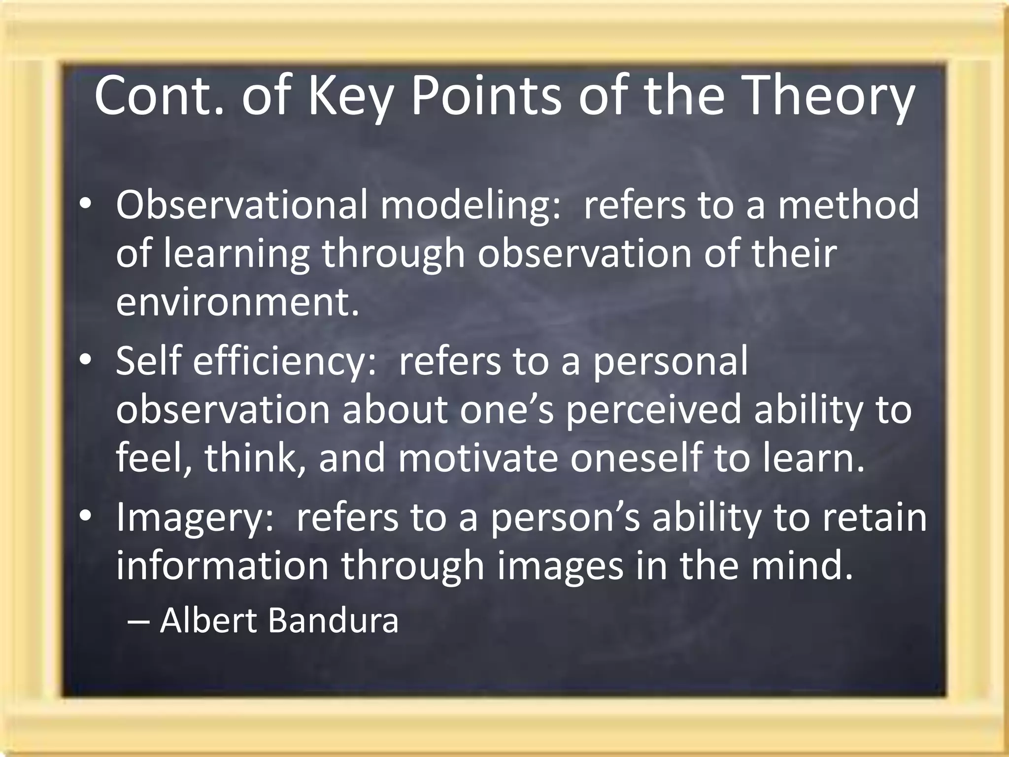 Cont. of Key Points of the TheoryObservational modeling:  refers to a method of learning through observation of their environment.Self efficiency:  refers to a personal observation about one’s perceived ability to feel, think, and motivate oneself to learn. Imagery:  refers to a person’s ability to retain information through images in the mind.Albert Bandura 
