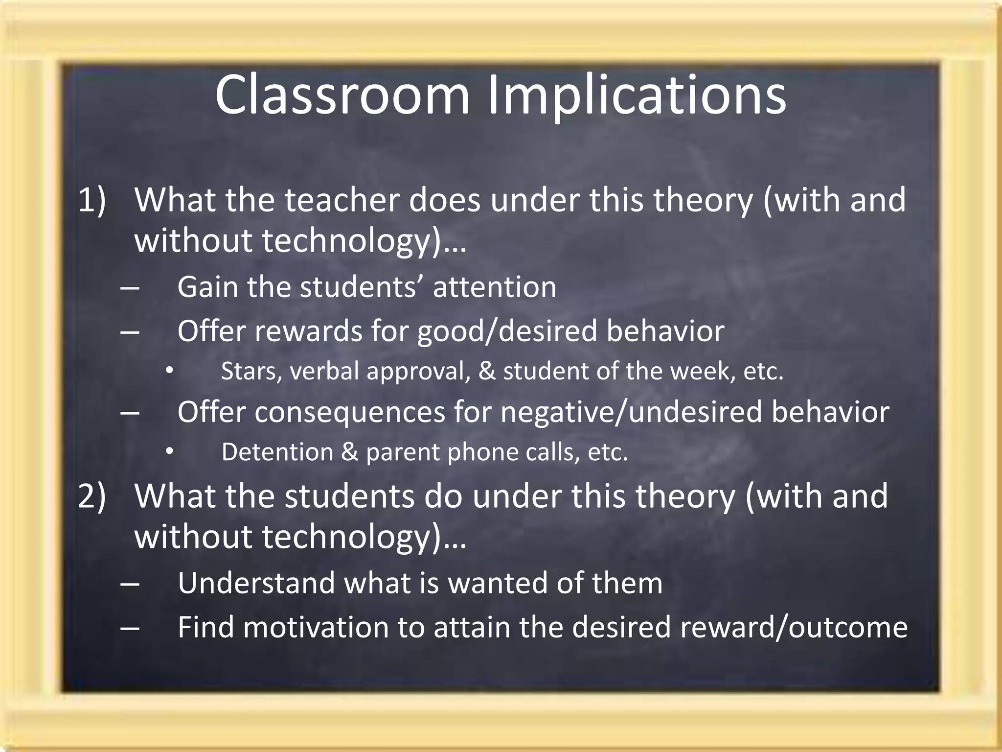 Classroom Implications What the teacher does under this theory (with and without technology)…Gain the students’ attentionOffer rewards for good/desired behavior Stars, verbal approval, & student of the week, etc.Offer consequences for negative/undesired behaviorDetention & parent phone calls, etc. What the students do under this theory (with and without technology)…   Understand what is wanted of them Find motivation to attain the desired reward/outcome 
