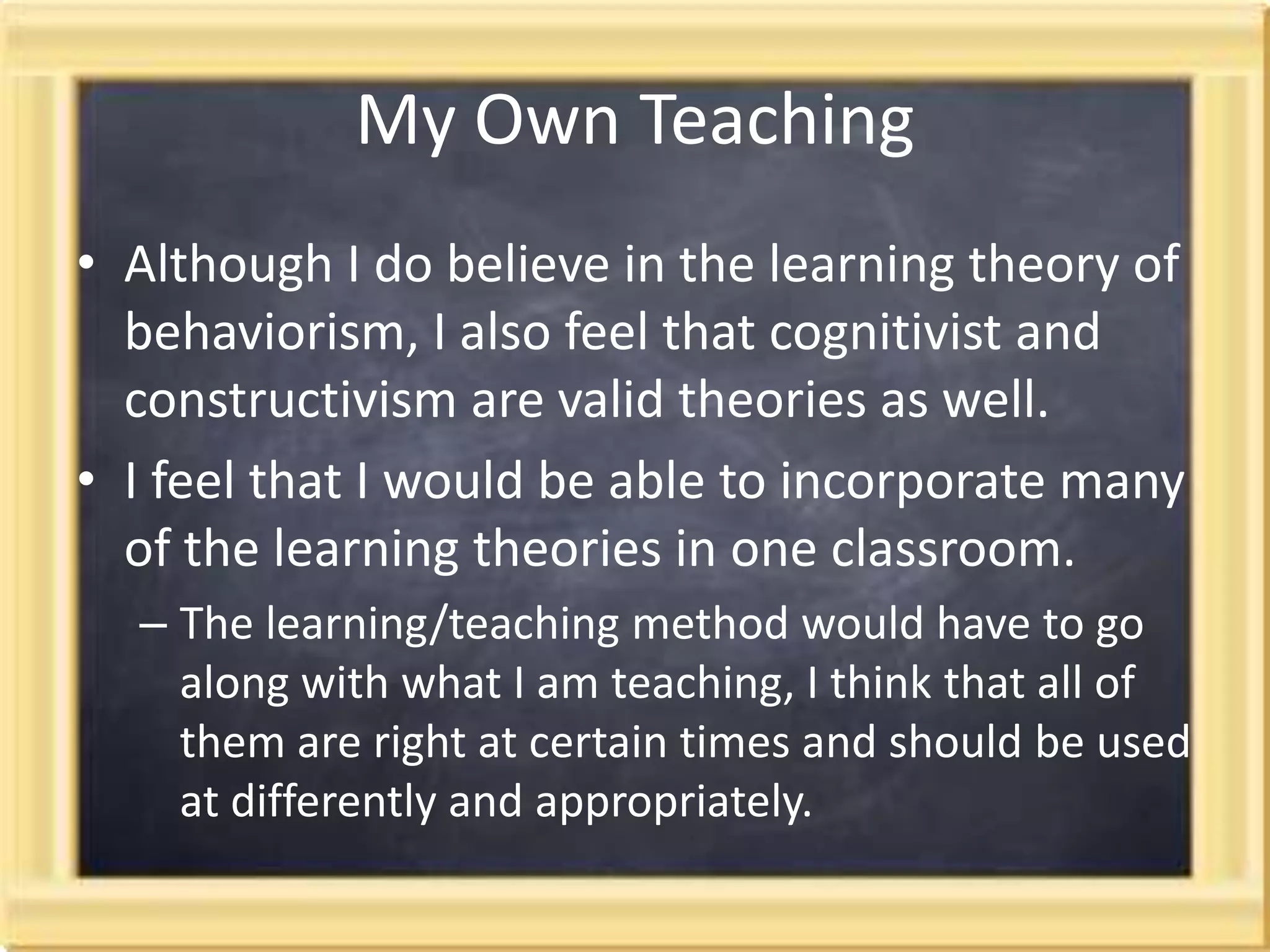 My Own TeachingAlthough I do believe in the learning theory of behaviorism, I also feel that cognitivist and constructivism are valid theories as well.  I feel that I would be able to incorporate many of the learning theories in one classroom.The learning/teaching method would have to go along with what I am teaching, I think that all of them are right at certain times and should be used at differently and appropriately. 