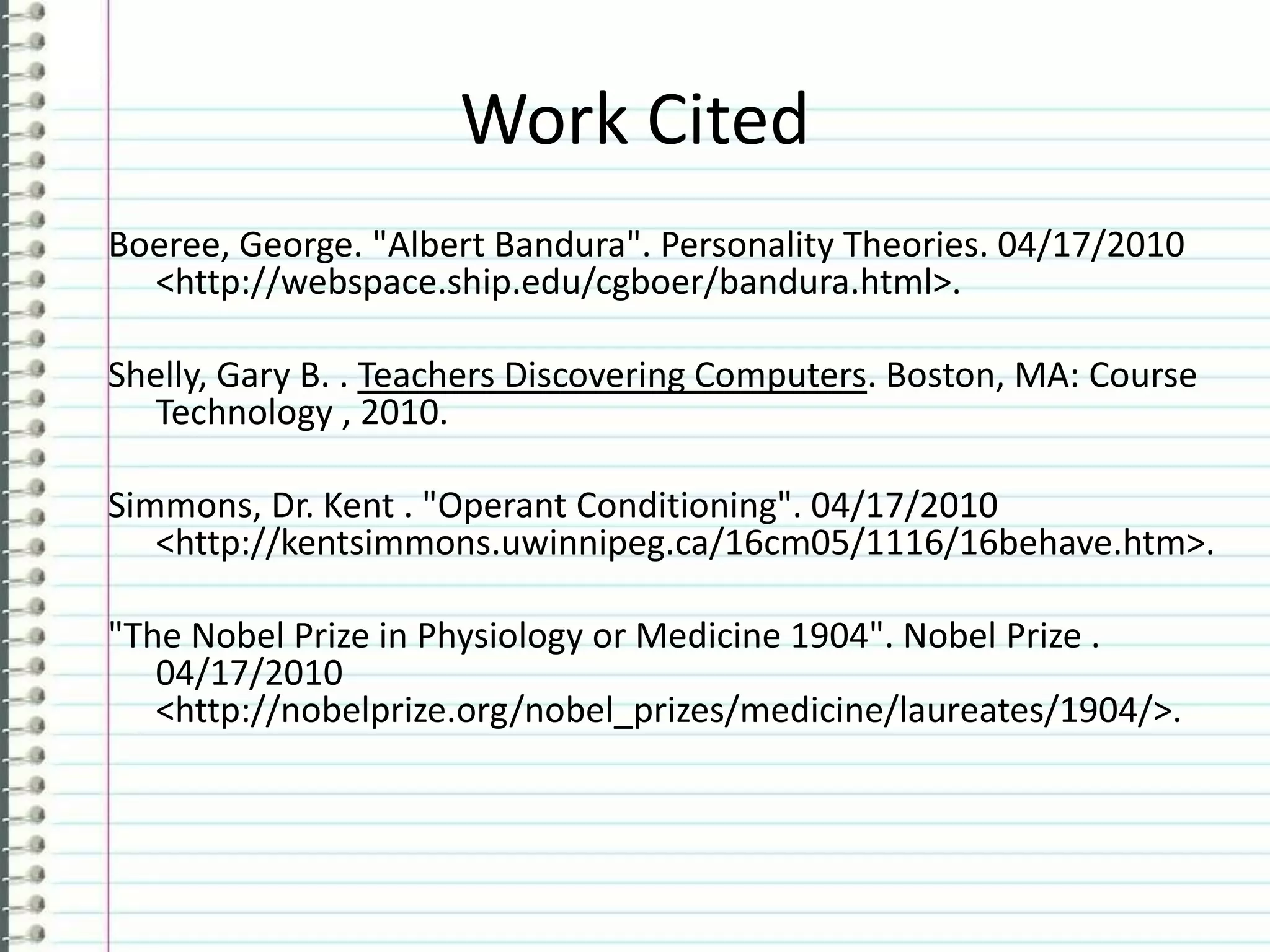 Work CitedBoeree, George. "Albert Bandura". Personality Theories. 04/17/2010 <http://webspace.ship.edu/cgboer/bandura.html>. Shelly, Gary B. . Teachers Discovering Computers. Boston, MA: Course Technology , 2010.Simmons, Dr. Kent . "Operant Conditioning". 04/17/2010 <http://kentsimmons.uwinnipeg.ca/16cm05/1116/16behave.htm>. "The Nobel Prize in Physiology or Medicine 1904". Nobel Prize . 04/17/2010 <http://nobelprize.org/nobel_prizes/medicine/laureates/1904/>. 