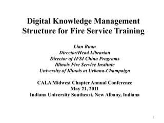 Digital Knowledge Management
Structure for Fire Service Training
                        Lian Ruan
                Director/Head Librarian
          Director of IFSI China Programs
             Illinois Fire Service Institute
      University of Illinois at Urbana-Champaign

     CALA Midwest Chapter Annual Conference
                    May 21, 2011
  Indiana University Southeast, New Albany, Indiana



                                                      1
 