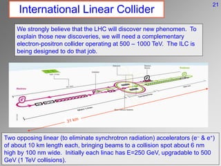 International Linear Collider
We strongly believe that the LHC will discover new phenomen. To
explain those new discoveries, we will need a complementary
electron-positron collider operating at 500 – 1000 TeV. The ILC is
being designed to do that job.
Two opposing linear (to eliminate synchrotron radiation) accelerators (e- & e+)
of about 10 km length each, bringing beams to a collision spot about 6 nm
high by 100 nm wide. Initially each linac has E=250 GeV, upgradable to 500
GeV (1 TeV collisions).
21
 