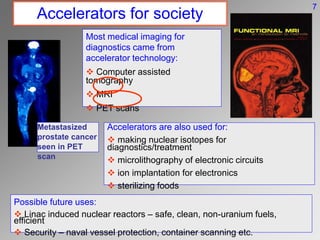 Accelerators for society
Most medical imaging for
diagnostics came from
accelerator technology:
 Computer assisted
tomography
 MRI
 PET scans
Accelerators are also used for:
 making nuclear isotopes for
diagnostics/treatment
 microlithography of electronic circuits
 ion implantation for electronics
 sterilizing foods
Possible future uses:
 Linac induced nuclear reactors – safe, clean, non-uranium fuels,
efficient
 Security – naval vessel protection, container scanning etc.
7
Metastasized
prostate cancer
seen in PET
scan
 