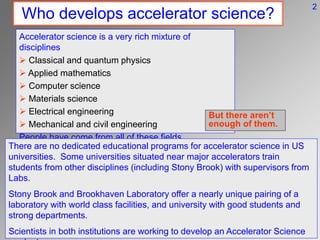 Who develops accelerator science?
Accelerator science is a very rich mixture of
disciplines
 Classical and quantum physics
 Applied mathematics
 Computer science
 Materials science
 Electrical engineering
 Mechanical and civil engineering
People have come from all of these fields.
There are no dedicated educational programs for accelerator science in US
universities. Some universities situated near major accelerators train
students from other disciplines (including Stony Brook) with supervisors from
Labs.
Stony Brook and Brookhaven Laboratory offer a nearly unique pairing of a
laboratory with world class facilities, and university with good students and
strong departments.
Scientists in both institutions are working to develop an Accelerator Science
But there aren’t
enough of them.
2
 