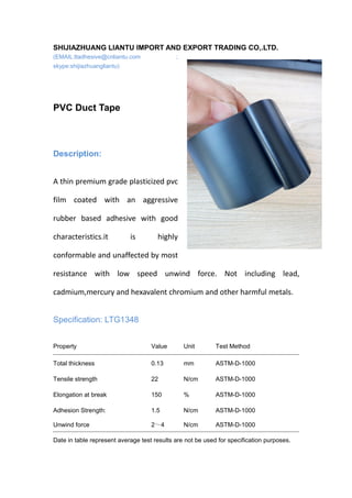 SHIJIAZHUANG LIANTU IMPORT AND EXPORT TRADING CO,.LTD.
(EMAIL:ltadhesive@cnliantu.com ;
skype:shijiazhuangliantu)
PVC Duct Tape
Description:
A thin premium grade plasticized pvc
film coated with an aggressive
rubber based adhesive with good
characteristics.it is highly
conformable and unaffected by most
resistance with low speed unwind force. Not including lead,
cadmium,mercury and hexavalent chromium and other harmful metals.
Specification: LTG1348
Property Value Unit Test Method
Total thickness 0.13 mm ASTM-D-1000
Tensile strength 22 N/cm ASTM-D-1000
Elongation at break 150 % ASTM-D-1000
Adhesion Strength: 1.5 N/cm ASTM-D-1000
Unwind force 2～4 N/cm ASTM-D-1000
Date in table represent average test results are not be used for specification purposes.
 