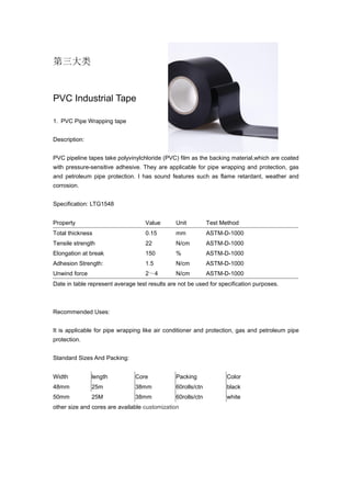 第三大类
PVC Industrial Tape
1. PVC Pipe Wrapping tape
Description:
PVC pipeline tapes take polyvinylchloride (PVC) film as the backing material,which are coated
with pressure-sensitive adhesive. They are applicable for pipe wrapping and protection, gas
and petroleum pipe protection. I has sound features such as flame retardant, weather and
corrosion.
Specification: LTG1548
Property Value Unit Test Method
Total thickness 0.15 mm ASTM-D-1000
Tensile strength 22 N/cm ASTM-D-1000
Elongation at break 150 % ASTM-D-1000
Adhesion Strength: 1.5 N/cm ASTM-D-1000
Unwind force 2～4 N/cm ASTM-D-1000
Date in table represent average test results are not be used for specification purposes.
Recommended Uses:
It is applicable for pipe wrapping like air conditioner and protection, gas and petroleum pipe
protection.
Standard Sizes And Packing:
Width length Core Packing Color
48mm 25m 38mm 60rolls/ctn black
50mm 25M 38mm 60rolls/ctn white
other size and cores are available customization
 
