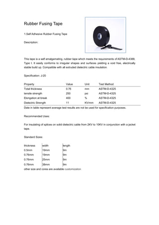Rubber Fusing Tape
1.Self Adhesive Rubber Fusing Tape
Description:
This tape is a self amalgamating, rubber tape which meets the requirements of ASTM-D-4388,
Type I. It easily conforms to irregular shapes and surfaces yielding a void free, electrically
stable build up. Compatible with all extruded dielectric cable insulation.
Specification: J-20
Property Value Unit Test Method
Total thickness 0.76 mm ASTM-D-4325
tensile strength 250 psi ASTM-D-4325
Elongation at break 400 % ASTM-D-4325
Dielectric Strength 11 KV/mm ASTM-D-4325
Date in table represent average test results are not be used for specification purposes.
Recommended Uses:
For insulating of splices on solid dielectric cable from 2KV to 10KV in conjunction with a jacket
tape.
Standard Sizes:
thickness width length
0.5mm 19mm 9m
0.76mm 19mm 9m
0.76mm 25mm 9m
0.76mm 38mm 9m
other size and cores are available customization
 