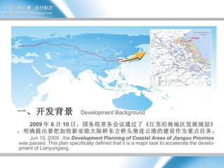 2009 年 6 月 10 日，国务院常务会议通过了《江苏沿海地区发展规划》，明确提出要把加快新亚欧大陆桥东方桥头堡连云港的建设作为重点任务。 Jun 10, 2009 , the  Development Planning of Coastal Areas of Jiangsu Province  was passed. This plan specifically defined that it is a major task to accelerate the develo-pment of Lianyungang. 一、开发背景  Development Background   