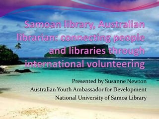 Samoan library, Australian librarian: connecting people and libraries through international volunteering  Presented by Susanne Newton Australian Youth Ambassador for Development National University of Samoa Library 