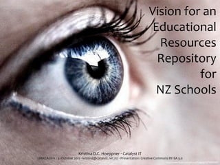 Vision	
  for	
  an	
  
                                                                                                            Educational	
  
                                                                                                             Resources	
  
                                                                                                             Repository	
  
                                                                                                                        for	
  
                                                                                                             NZ	
  Schools



                                       Kristina	
  D.C.	
  Hoeppner	
  ‧	
  Catalyst	
  IT
LIANZA	
  2011	
  ‧	
  31	
  October	
  2011	
  ‧	
  kristina@catalyst.net.nz	
  ‧	
  Presentation:	
  Creative	
  Commons	
  BY-­‐SA	
  3.0
                                                                                                                            http://www.ﬂickr.com/photos/helgabj/1074000287/
 