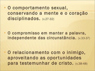 O comportamento sexual, conservando a mente e o coração disciplinados.  (v.27-32) O compromisso em manter a palavra, independente das circunstância.  (v.33-37) O relacionamento com o inimigo, aproveitando as oportunidades para testemunhar de cristo.  (v.38-48) 