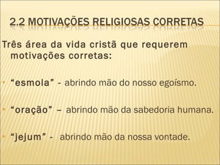 Três área da vida cristã que requerem motivações corretas: “ esmola” -  abrindo mão do nosso egoísmo. “ oração” –  abrindo mão da sabedoria humana. “ jejum” -  abrindo mão da nossa vontade. 
