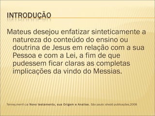 Mateus desejou enfatizar sinteticamente a natureza do conteúdo do ensino ou doutrina de Jesus em relação com a sua Pessoa e com a Lei, a fim de que pudessem ficar claras as completas implicações da vindo do Messias.  Tenney,merril c. o Novo testamento, sua Origem e Analise.  São paulo: shedd publicações,2008 