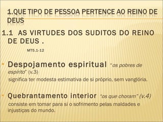 1.1  AS VIRTUDES DOS SUDITOS DO REINO DE DEUS .  MT5.1-12 Despojamento espiritual  “ os pobres de espírito ” (v.3) significa ter modesta estimativa de si próprio, sem vanglória. Quebrantamento interior  “os que choram”  (v.4) consiste em tomar para si o sofrimento pelas maldades e injustiças do mundo. 