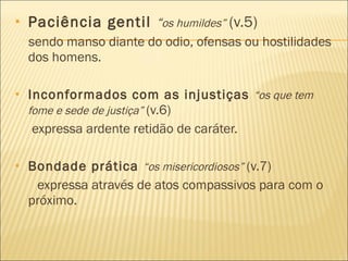 Paciência gentil  “ os humildes”   (v.5) sendo manso diante do odio, ofensas ou hostilidades dos homens. Inconformados com as injustiças  “os que tem fome e sede de justiça”  (v.6)  expressa ardente retidão de caráter. Bondade prática  “os misericordiosos”  (v.7)   expressa através de atos compassivos para com o próximo. 
