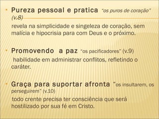Pureza pessoal e pratica  “os puros de coração”  (v.8) revela na simplicidade e singeleza de coração, sem malícia e hipocrisia para com Deus e o próximo. Promovendo  a paz  “os pacificadores”  (v.9)  habilidade em administrar conflitos, refletindo o caráter.  Graça para suportar afronta  “ os insultarem, os perseguirem” (v.10) todo crente precisa ter consciência que será hostilizado por sua fé em Cristo. 