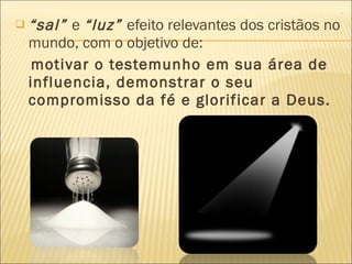 “ sal”  e  “luz”  efeito relevantes dos cristãos no mundo, com o objetivo de: motivar o testemunho em sua área de influencia, demonstrar o seu compromisso da fé e glorificar a Deus. 