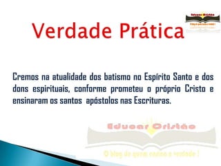 Verdade PráticaCremos na atualidade dos batismo no Espírito Santo e dos dons espirituais, conforme prometeu o próprio Cristo e ensinaram os santos  apóstolos nas Escrituras.