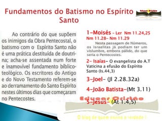 Fundamentos do Batismo no Espírito Santo1-Moisés – Ler  Nm 11.24,25Nm 11.28- Nm 11.292- Isaías- O evangelista do A.TVaticina a efusão do Espírito Santo (Is.44,3)3-Joel- (Jl 2.28.32a) 4-João Batista-(Mt 3.11)5-Jesus- (At 1.4,5)