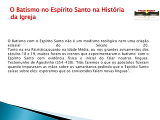   O Batismo no Espírito Santo na História da IgrejaO Batismo com o Espírito Santo não é um modismo teológico nem uma criação eclesial do Século 20.Tanto na era Patrística,quanto na Idade Média, ou nos grandes avivamentos dos séculos 18 e 19, muitos foram os crentes que experimentaram o batismo  com o Espírito Santo com evidência física e inicial do falar noutras línguas.Testemunho de Agostinho (354-430): “Nós faremos o que os apóstolos fizeram quando impuseram as mãos sobre os samaritanos,pedindo que o Espírito Santo caísse sobre eles: esperamos que os convertidos falem novas línguas”.