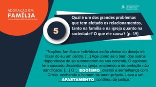 Qual é um dos grandes problemas
que tem afetado os relacionamentos,
tanto na família e na igreja quanto na
sociedade? O que ele causa? (p. 19)
5
“Nações, famílias e indivíduos estão cheios do desejo de
fazer do eu um centro. [...] Age como se o bem dos outros
dependesse de se submeterem ao seu controle. O egoísmo
tem causado discórdia na igreja, enchendo-a de ambição não
santificada. […] O ____________ destrói a semelhança com
Cristo, enchendo o homem de amor-próprio. Leva a um
_________________ contínuo da justiça.”
EGOÍSMO
AFASTAMENTO
 