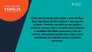 Cristo veio ao mundo para revelar o amor de Deus.
Seus seguidores devem continuar a obra que Ele
começou. Devemos nos esforçar para ajudar e
fortalecer uns aos outros. A maneira de se alcançar
a verdadeira felicidade é buscando o bem do
próximo. Uma pessoa quando ama a Deus e seus
semelhantes não trabalha contra os próprios
interesses.
 
