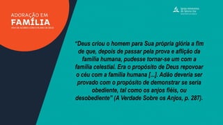 “Deus criou o homem para Sua própria glória a fim
de que, depois de passar pela prova e aflição da
família humana, pudesse tornar-se um com a
família celestial. Era o propósito de Deus repovoar
o céu com a família humana [...]. Adão deveria ser
provado com o propósito de demonstrar se seria
obediente, tal como os anjos fiéis, ou
desobediente” (A Verdade Sobre os Anjos, p. 287).
 