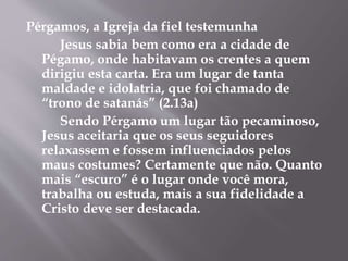 Pérgamos, a Igreja da fiel testemunha 
Jesus sabia bem como era a cidade de 
Pégamo, onde habitavam os crentes a quem 
dirigiu esta carta. Era um lugar de tanta 
maldade e idolatria, que foi chamado de 
“trono de satanás” (2.13a) 
Sendo Pérgamo um lugar tão pecaminoso, 
Jesus aceitaria que os seus seguidores 
relaxassem e fossem influenciados pelos 
maus costumes? Certamente que não. Quanto 
mais “escuro” é o lugar onde você mora, 
trabalha ou estuda, mais a sua fidelidade a 
Cristo deve ser destacada. 
 