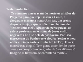Testemunha fiel 
Os romanos ameaçavam de morte os cristãos de 
Pérgamo para que rejeitassem a Cristo, e 
chegaram mesmo a matar Antipas, um crente 
daquela igreja, a quem o Senhor chamou de 
“testemunha fiel”. Apesar da perseguição, os 
salvos professavam o nome de Jesus e não 
negavam a fé que nele depositavam. Por isso 
mereceram do Senhor este elogio: “reténs o meu 
nome e não negaste a minha fé” (v.13b). E você, 
merece este elogio? Tem gente escondendo que è 
crente só porque tem vergonha de “ser diferente”. 
Imagine se tivessem de enfrentar a morte... 
 