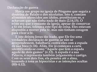 Declaração de guerra 
Havia um grupo na igreja de Pérgamo que seguia a 
doutrina de Balaão e dos nicolaítas. Isto é, comiam 
alimentos oferecidos aos ídolos, prostituíam-se, e 
achavam que não tinha nada de mais (2.14,15). O 
triste era que o restante da igreja, apesar de conservar 
a fé em Jesus, tolerava este tipo de coisa. Eles estavam 
dispostos a morrer pela fé, mas não tinham coragem 
para viver a fé. 
E isto deixou Jesus tão irado, que Ele fez uma 
verdadeira declaração de guerra: se não se 
arrependessem, batalharia contra eles com a espada 
da sua boca (v.16). Aliás, Ele já começara a carta 
identificando-se como “Aquele que tem a espada 
aguda de dois gumes” (v.12). A espada é a sua 
Palavra, e representa também julgamento e castigo. 
Com os seus dois fios, ela penetra até a alma, 
trazendo à tona as hipocrisias e as intenções ocultas 
(Hb 4.12). 
 