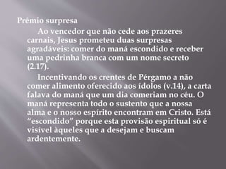 Prêmio surpresa 
Ao vencedor que não cede aos prazeres 
carnais, Jesus prometeu duas surpresas 
agradáveis: comer do maná escondido e receber 
uma pedrinha branca com um nome secreto 
(2.17). 
Incentivando os crentes de Pérgamo a não 
comer alimento oferecido aos ídolos (v.14), a carta 
falava do maná que um dia comeriam no céu. O 
maná representa todo o sustento que a nossa 
alma e o nosso espírito encontram em Cristo. Está 
“escondido” porque esta provisão espiritual só é 
visível àqueles que a desejam e buscam 
ardentemente. 
 