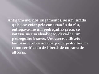Antigamente, nos julgamentos, se um jurado 
quisesse votar pela condenação do réu, 
entregava-lhe um pedregulho preto; se 
votasse na sua absolvição, dava-lhe um 
pedregulho branco. Um escravo liberto 
também recebia uma pequena pedra branca 
como certificado de liberdade ou carta de 
alforria. 
 