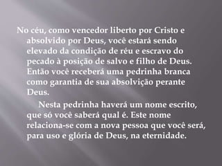 No céu, como vencedor liberto por Cristo e 
absolvido por Deus, você estará sendo 
elevado da condição de réu e escravo do 
pecado à posição de salvo e filho de Deus. 
Então você receberá uma pedrinha branca 
como garantia de sua absolvição perante 
Deus. 
Nesta pedrinha haverá um nome escrito, 
que só você saberá qual é. Este nome 
relaciona-se com a nova pessoa que você será, 
para uso e glória de Deus, na eternidade. 
 