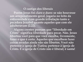 O castigo dos liberais 
Porém Jesus foi claro e duro: se não houvesse 
um arrependimento geral, jogaria no leito da 
enfermidade e em grande tribulação tanto a 
pecadora Jezabel quanto aqueles que com ele 
adulteravam (2.22). 
Alguns crentes pensam que “liberdade em 
Cristo” significa liberdade para pecar. Não. Jesus 
libertou você para que você escolha, livremente, 
fazer o que é certo. Aqueles que escolhem fazer 
coisas erradas ainda não são libertos. Você não 
pertence à igreja de Tiatira; pertence à igreja de 
Cristo. E a igreja de Cristo não é liberal; é santa! 
 