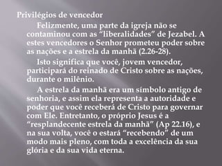Privilégios de vencedor 
Felizmente, uma parte da igreja não se 
contaminou com as “liberalidades” de Jezabel. A 
estes vencedores o Senhor prometeu poder sobre 
as nações e a estrela da manhã (2.26-28). 
Isto significa que você, jovem vencedor, 
participará do reinado de Cristo sobre as nações, 
durante o milênio. 
A estrela da manhã era um símbolo antigo de 
senhoria, e assim ela representa a autoridade e 
poder que você receberá de Cristo para governar 
com Ele. Entretanto, o próprio Jesus é a 
“resplandecente estrela da manhã” (Ap 22.16), e 
na sua volta, você o estará “recebendo” de um 
modo mais pleno, com toda a excelência da sua 
glória e da sua vida eterna. 
 