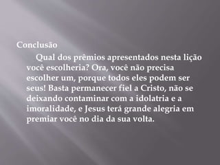 Conclusão 
Qual dos prêmios apresentados nesta lição 
você escolheria? Ora, você não precisa 
escolher um, porque todos eles podem ser 
seus! Basta permanecer fiel a Cristo, não se 
deixando contaminar com a idolatria e a 
imoralidade, e Jesus terá grande alegria em 
premiar você no dia da sua volta. 
 
