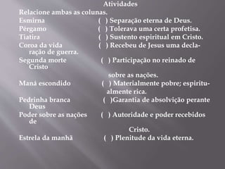 Atividades 
Relacione ambas as colunas. 
Esmirna ( ) Separação eterna de Deus. 
Pérgamo ( ) Tolerava uma certa profetisa. 
Tiatira ( ) Sustento espiritual em Cristo. 
Coroa da vida ( ) Recebeu de Jesus uma decla-ração 
de guerra. 
Segunda morte ( ) Participação no reinado de 
Cristo 
sobre as nações. 
Maná escondido ( ) Materialmente pobre; espiritu-almente 
rica. 
Pedrinha branca ( )Garantia de absolvição perante 
Deus 
Poder sobre as nações ( ) Autoridade e poder recebidos 
de 
Cristo. 
Estrela da manhã ( ) Plenitude da vida eterna. 
