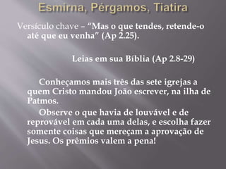 Versículo chave – “Mas o que tendes, retende-o 
até que eu venha” (Ap 2.25). 
Leias em sua Bíblia (Ap 2.8-29) 
Conheçamos mais três das sete igrejas a 
quem Cristo mandou João escrever, na ilha de 
Patmos. 
Observe o que havia de louvável e de 
reprovável em cada uma delas, e escolha fazer 
somente coisas que mereçam a aprovação de 
Jesus. Os prêmios valem a pena! 
 