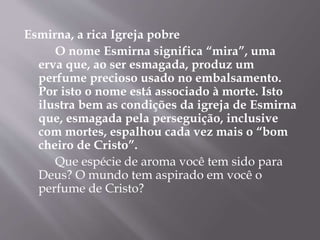 Esmirna, a rica Igreja pobre 
O nome Esmirna significa “mira”, uma 
erva que, ao ser esmagada, produz um 
perfume precioso usado no embalsamento. 
Por isto o nome está associado à morte. Isto 
ilustra bem as condições da igreja de Esmirna 
que, esmagada pela perseguição, inclusive 
com mortes, espalhou cada vez mais o “bom 
cheiro de Cristo”. 
Que espécie de aroma você tem sido para 
Deus? O mundo tem aspirado em você o 
perfume de Cristo? 
 