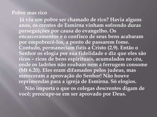 Pobre mas rico 
Já viu um pobre ser chamado de rico? Havia alguns 
anos, os crentes de Esmirna vinham sofrendo duras 
perseguições por causa do evangelho. Os 
encarceramentos e o confisco de seus bens acabaram 
por empobrecê-los, a ponto de passarem fome. 
Contudo, permaneciam fiéis a Cristo (2.9). Então o 
Senhor os elogia por sua fidelidade e diz que eles são 
ricos – ricos de bens espirituais, acumulados no céu, 
onde os ladrões não roubam nem a ferrugem consome 
(Mt 6.20). Eles eram difamados pelos judeus, mas 
mereceram a aprovação do Senhor! Não houve 
reprimendas para a igreja de Esmirna. Só elogios. 
Não importa o que os colegas descrentes digam de 
você; preocupe-se em ser aprovado por Deus. 
 