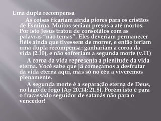 Uma dupla recompensa 
As coisas ficariam ainda piores para os cristãos 
de Esmirna. Muitos seriam presos a até mortos. 
Por isto Jesus tratou de consolálos com as 
palavras “não temas”. Eles deveriam permanecer 
fiéis ainda que tivessem de morrer, e então teriam 
uma dupla recompensa: ganhariam a coroa da 
vida (2.10), e não sofreriam a segunda morte (v.11) 
A coroa da vida representa a plenitude da vida 
eterna. Você sabe que já começamos a desfrutar 
da vida eterna aqui, mas só no céu a viveremos 
plenamente. 
A segunda morte é a separação eterna de Deus, 
no lago de fogo (Ap 20.14; 21.8). Porém isto é para 
o fracassado seguidor de satanás não para o 
vencedor! 
 