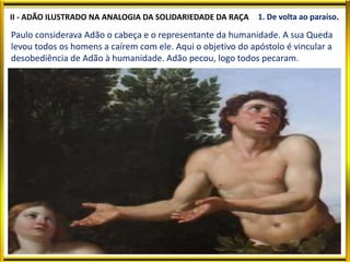 II - ADÃO ILUSTRADO NA ANALOGIA DA SOLIDARIEDADE DA RAÇA 1. De volta ao paraíso.
Paulo considerava Adão o cabeça e o representante da humanidade. A sua Queda
levou todos os homens a caírem com ele. Aqui o objetivo do apóstolo é vincular a
desobediência de Adão à humanidade. Adão pecou, logo todos pecaram.
 